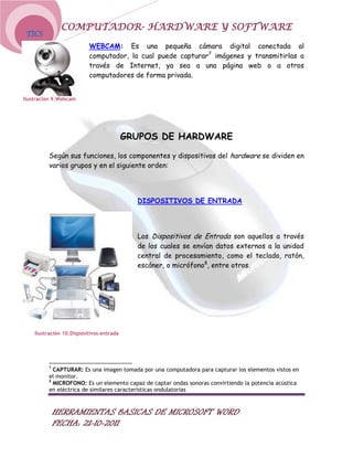 COMPUTADOR- HARDWARE Y SOFTWARE
TICS
                          WEBCAM: Es una pequeña cámara digital conectada al
                          computador, la cual puede capturar7 imágenes y transmitirlas a
                          través de Internet, ya sea a una página web o a otros
                          computadores de forma privada.


Ilustración 9.Webcam




                                          GRUPOS DE HARDWARE

         Según sus funciones, los componentes y dispositivos del hardware se dividen en
         varios grupos y en el siguiente orden:




                                            DISPOSITIVOS DE ENTRADA




                                            Los Dispositivos de Entrada son aquellos a través
                                            de los cuales se envían datos externos a la unidad
                                            central de procesamiento, como el teclado, ratón,
                                            escáner, o micrófono8, entre otros.




    Ilustración 10.Dispositivos entrada




         7
           CAPTURAR: Es una imagen tomada por una computadora para capturar los elementos vistos en
         el monitor.
         8
           MICROFONO: Es un elemento capaz de captar ondas sonoras convirtiendo la potencia acústica
         en eléctrica de similares características ondulatorias



             HERRAMIENTAS BASICAS DE MICROSOFT WORD
             FECHA: 21-10-2011
 