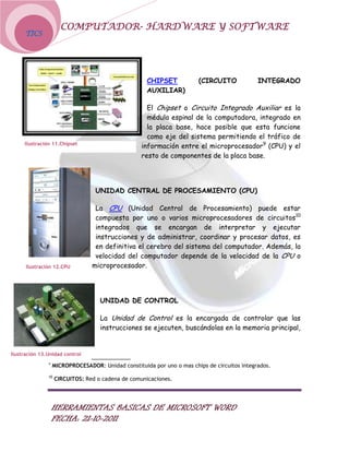 COMPUTADOR- HARDWARE Y SOFTWARE
      TICS




                                                     CHIPSET            (CIRCUITO             INTEGRADO
                                                     AUXILIAR)

                                                     El Chipset o Circuito Integrado Auxiliar es la
                                                     médula espinal de la computadora, integrado en
                                                     la placa base, hace posible que esta funcione
                                                     como eje del sistema permitiendo el tráfico de
     Ilustración 11.Chipset
                                                   información entre el microprocesador9 (CPU) y el
                                                   resto de componentes de la placa base.




                                  UNIDAD CENTRAL DE PROCESAMIENTO (CPU)

                                  La CPU (Unidad Central de Procesamiento) puede estar
                                  compuesta por uno o varios microprocesadores de circuitos10
                                  integrados que se encargan de interpretar y ejecutar
                                  instrucciones y de administrar, coordinar y procesar datos, es
                                  en definitiva el cerebro del sistema del computador. Además, la
                                  velocidad del computador depende de la velocidad de la CPU o
      Ilustración 12.CPU         microprocesador.




                                    UNIDAD DE CONTROL

                                    La Unidad de Control es la encargada de controlar que las
                                    instrucciones se ejecuten, buscándolas en la memoria principal,


Ilustración 13.Unidad control
               9
                   MICROPROCESADOR: Unidad constituida por uno o mas chips de circuitos integrados.
               10
                    CIRCUITOS: Red o cadena de comunicaciones.




                   HERRAMIENTAS BASICAS DE MICROSOFT WORD
                   FECHA: 21-10-2011
 