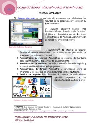 COMPUTADOR- HARDWARE Y SOFTWARE
TICS
                                       SISTEMA OPERATIVO

       El Sistema Operativo es un conjunto de programas que administran los
                                    recursos de la computadora y controlan su
                                    funcionamiento.

                                               Un Sistema Operativo realiza cinco
                                               funciones básicas: Suministro de Interfaz21
                                               al Usuario, Administración de Recursos,
                                               Administración de Archivos, Administración
                                               de Tareas y Servicio de Soporte.


 Ilustración 25.Sistema Operativo
                                             1. Suministro22 de interfaz al usuario:
                 Permite al usuario comunicarse con la computadora por medio de
                 interfaces que se basan en comando.
            2.   Administración de recursos: Administran los recursos del hardware
                 como la CPU, memoria, dispositivos de almacenamiento.
            3.   Administración de archivos: Controla la creación, borrado, copiado y
                 acceso de archivos de datos y de programas.
            4.   Administración de tareas: Administra la información sobre los
                 programas y procesos que se están ejecutando en la computadora.
            5.   Servicio de soporte: Los Servicios de Soporte de cada sistema
                                                      operativo   dependen     de    las
                                                      implementaciones añadidas a este.




       Ilustración 26.Clase sistemas



       21
          INTERFAZ: Es la conexión entre dos ordenadores o máquinas de cualquier tipo dando una
       comunicación entre distintos niveles
       22
          SUMINISTAR: Dar o proporcionar a una persona o entidad una cosa que necesita



        HERRAMIENTAS BASICAS DE MICROSOFT WORD
        FECHA: 21-10-2011
 