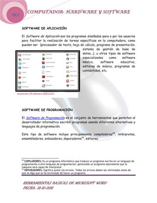 COMPUTADOR- HARDWARE Y SOFTWARE
TICS



       SOFTWARE DE APLICACIÓN

       El Software de Aplicación son los programas diseñados para o por los usuarios
       para facilitar la realización de tareas específicas en la computadora, como
       pueden ser (procesador de texto, hoja de cálculo, programa de presentación,
                                                sistema de gestión de base de
                                                datos...), u otros tipos de software
                                                especializados     como     software
                                                médico,       software     educativo,
                                                editores de música, programas de
                                                contabilidad, etc.




   Ilustración 29.Software Aplicacion




       SOFTWARE DE PROGRAMACIÓN

       El Software de Programación es el conjunto de herramientas que permiten al
       desarrollador informático escribir programas usando diferentes alternativas y
       lenguajes de programación.

       Este tipo de software incluye principalmente compiladores25, intérpretes,
       ensambladores, enlazadores, depuradores26, editores.




       25
          COPILADORES: Es un programa informático que traduce un programa escrito en un lenguaje de
       programación a otro lenguaje de programación, generando un programa equivalente que la
       máquina será capaz de interpretar
       26
          DEPURADORES: Significa quitar los errores. Todos los errores deben ser eliminados antes de
       que se diga que se ha terminado de hacer un programa.



        HERRAMIENTAS BASICAS DE MICROSOFT WORD
        FECHA: 21-10-2011
 