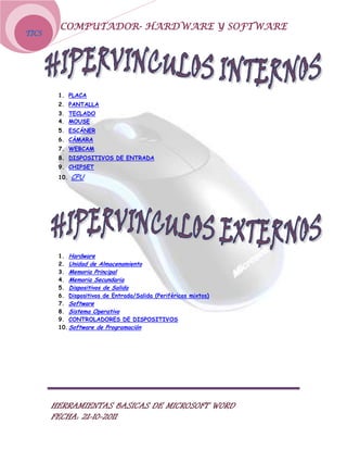 COMPUTADOR- HARDWARE Y SOFTWARE
TICS




        1. PLACA
        2. PANTALLA
        3. TECLADO
        4. MOUSE
        5. ESCÁNER
        6. CÁMARA
        7. WEBCAM
        8. DISPOSITIVOS DE ENTRADA
        9. CHIPSET
        10.   CPU




        1. Hardware
        2. Unidad de Almacenamiento
        3. Memoria Principal
        4. Memoria Secundaria
        5. Dispositivos de Salida
        6. Dispositivos de Entrada/Salida (Periféricos mixtos)
        7. Software
        8. Sistema Operativo
        9. CONTROLADORES DE DISPOSITIVOS
        10. Software de Programación




       HERRAMIENTAS BASICAS DE MICROSOFT WORD
       FECHA: 21-10-2011
 