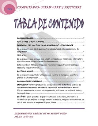 COMPUTADOR- HARDWARE Y SOFTWARE
TICS
       I




            HARDWARE BÁSICO............................................................................ 7

            PLACA BASE O PLACA MADRE ........................................................... 7

            PANTALLA DEL ORDENADOR O MONITOR DEL COMPUTADOR ............... 8

            Es un dispositivo de salida que muestra los resultados del procesamiento del
            computador. ..................................................................................... 8

            TECLADO ....................................................................................... 8

            Es un dispositivo de entrada que actúan como palancas mecánicas o interruptores
            electrónicos que envían información al computador. ..................................... 8
            Esta dividido en 4 bloques: bloque de funciones, bloque alfanumérico,bloque
            especial y bloque numérico.................................................................... 8

            RATÓN O MOUSE ............................................................................ 8

            Es un dispositivo apuntador utilizado para facilitar el manejo de un entorno
            gráfico en un computador. .................................................................... 8
            HARDWARE COMPLEMENTARIO .............................................................. 9

            IMPRESORA: Permite producir una copia permanente de textos o gráficos de
            documentos almacenados en formato electrónico, imprimiéndolos en medios
            físicos, normalmente en papel o transparencias, utilizando cartuchos de tinta o
            tecnología láser. ................................................................................ 9

            ESCÁNER: Es un aparato o dispositivo utilizado en medicina, electrónica e
            informática, que explora el cuerpo humano, un espacio, imágenes o documentos. Se
            utiliza para introducir imágenes de papel, libros. ........................................ 9




           HERRAMIENTAS BASICAS DE MICROSOFT WORD
           FECHA: 21-10-2011
 