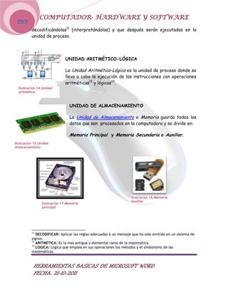 COMPUTADOR- HARDWARE Y SOFTWARE
 TICS
          decodificándolas11 (interpretándolas) y que después serán ejecutadas en la
          unidad de proceso.




                              UNIDAD ARITMÉTICO-LÓGICA

                              La Unidad Aritmético-Lógica es la unidad de proceso donde se
                              lleva a cabo la ejecución de las instrucciones con operaciones
                              aritméticas12 y lógicas13.
  Ilustración 14.Unidad
  aritmético



                                UNIDAD DE ALMACENAMIENTO

                                La Unidad de Almacenamiento o Memoria guarda todos los
                                datos que son procesados en la computadora y se divide en:

                                Memoria Principal y Memoria Secundaria o Auxiliar.
Ilustración 15.Unidad
almacenamiento




                                                                   Ilustración 16.Memoria
                                                                   Auxiliar
                Ilustración 17.Memoria
                principal




          11
             DECODIFICAR: Aplicar las reglas adecuadas a un mensaje que ha sido emitido en un sistema de
          signos.
          12
             ARITMETICA: Es la mas antigua y elemental rama de la matemática.
          13
             LOGICA: Lógica que emplea en sus operaciones los métodos y el simbolismo de las
          matemáticas.



           HERRAMIENTAS BASICAS DE MICROSOFT WORD
           FECHA: 21-10-2011
 