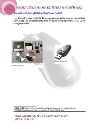 COMPUTADOR- HARDWARE Y SOFTWARE
TICS
       Dispositivos de Entrada/Salida (Periféricos mixtos)

       Hay dispositivos que son tanto de entrada como de salida como los mencionados
       periféricos17 de almacenamiento, CDs, DVDs, así como módems18, faxes, USBs,
       o tarjetas de red.




                                                                Ilustración 21.USB

   Ilustración 22.CD




       17
            PERIFERICO: Se denominan los aparatos o dispositivos auxiliares o independientes.
       18
            MODEM: Aparato que sirve para la conexión de redes inalámbricas.



        HERRAMIENTAS BASICAS DE MICROSOFT WORD
        FECHA: 21-10-2011
 