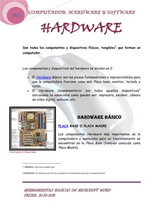 COMPUTADOR- HARDWARE Y SOFTWARE
 TICS



                                HARDWARE
           Son todos los componentes y dispositivos físicos, tangibles 1 que forman un
           computador.



           Los componentes y dispositivos del hardware se dividen en 2:

                      El Hardware Básico: son las piezas fundamentales e imprescindibles para
                      que la computadora funcione como son: Placa base, monitor, teclado y
                      ratón.
                      El Hardware Complementario: son todos aquellos dispositivos2
                      adicionales no esenciales como pueden ser: impresora, escáner, cámara
                      de vídeo digital, webcam, etc.




                                                                             HARDWARE BÁSICO
                                                      PLACA BASE O PLACA MADRE

                                                      Los componentes Hardware más importantes de la
                                                      computadora y esenciales para su funcionamiento se
                                                      encuentran en la Placa Base (también conocida como
                                                      Placa Madre).
Ilustración 2.Placa Base




           1 TANGIBLES: Cosas que se pueden tocar.


           2 DISPOSITIVO: Son elementos de la PC que se requieren en todo momento para que la maquina funcione.




            HERRAMIENTAS BASICAS DE MICROSOFT WORD
            FECHA: 21-10-2011
 