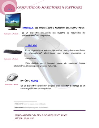 COMPUTADOR- HARDWARE Y SOFTWARE
    TICS




                                PANTALLA DEL ORDENADOR O MONITOR DEL COMPUTADOR


Ilustración 3.Pantalla
                              Es un dispositivo de salida que muestra los resultados del
                              procesamiento3 del computador.




                                          TECLADO

                                     Es un dispositivo de entrada que actúan como palancas mecánicas
                                     o interruptores4 electrónicos que envían información al

Ilustración 4.Teclado                 computador.

                          Esta dividido en 4 bloques: bloque de funciones, bloque
              alfanumérico,bloque especial y bloque numérico.




                            RATÓN O MOUSE
 Ilustración 5.Mouse
                            Es un dispositivo apuntador utilizado para facilitar el manejo de un
                            entorno gráfico en un computador.




              3 PROCESAMIENTO: Someter una cosa a un proceso de elaboración.


              4 INTERRUPTORES: Dispositivos que abren y cierran un circuito eléctrico.




                HERRAMIENTAS BASICAS DE MICROSOFT WORD
                FECHA: 21-10-2011
 