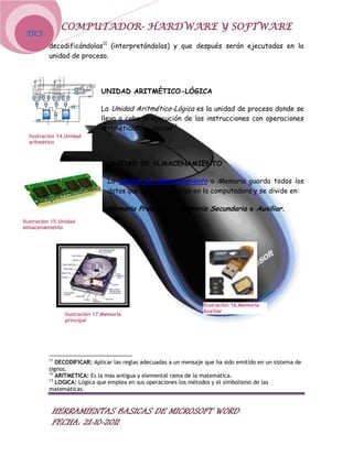 COMPUTADOR- HARDWARE Y SOFTWARE
 TICS
          decodificándolas11 (interpretándolas) y que después serán ejecutadas en la
          unidad de proceso.




                              UNIDAD ARITMÉTICO-LÓGICA

                              La Unidad Aritmético-Lógica es la unidad de proceso donde se
                              lleva a cabo la ejecución de las instrucciones con operaciones
                              aritméticas12 y lógicas13.
  Ilustración 14.Unidad
  aritmético



                                UNIDAD DE ALMACENAMIENTO

                                La Unidad de Almacenamiento o Memoria guarda todos los
                                datos que son procesados en la computadora y se divide en:

                                Memoria Principal y Memoria Secundaria o Auxiliar.
Ilustración 15.Unidad
almacenamiento




                                                                   Ilustración 16.Memoria
                                                                   Auxiliar
                Ilustración 17.Memoria
                principal




          11
             DECODIFICAR: Aplicar las reglas adecuadas a un mensaje que ha sido emitido en un sistema de
          signos.
          12
             ARITMETICA: Es la mas antigua y elemental rama de la matemática.
          13
             LOGICA: Lógica que emplea en sus operaciones los métodos y el simbolismo de las
          matemáticas.


           HERRAMIENTAS BASICAS DE MICROSOFT WORD
           FECHA: 21-10-2011
 