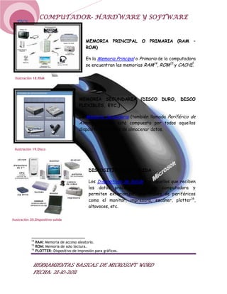 COMPUTADOR- HARDWARE Y SOFTWARE
  TICS



                                              MEMORIA PRINCIPAL O PRIMARIA (RAM –
                                              ROM)

                                              En la Memoria Principal o Primaria de la computadora
                                              se encuentran las memorias RAM14, ROM15 y CACHÉ.

 Ilustración 18.RAM




                                          MEMORIA SECUNDARIA (DISCO DURO, DISCO
                                          FLEXIBLES, ETC.)

                                          La Memoria Secundaria (también llamada Periférico de
                                          Almacenamiento) está compuesta por todos aquellos
                                          dispositivos capaces de almacenar datos.



 Ilustración 19.Disco




                                               DISPOSITIVOS DE SALIDA

                                               Los Dispositivos de Salida son aquellos que reciben
                                               los datos procesados por la computadora y
                                               permiten exteriorizarlos a través de periféricos
                                               como el monitor, impresora, escáner, plotter16,
                                               altavoces, etc.

Ilustración 20.Dispositivo salida




            14
                 RAM: Memoria de acceso aleatorio.
            15
                 ROM: Memoria de solo lectura.
            16
                 PLOTTER: Dispositivo de impresión para gráficos.


              HERRAMIENTAS BASICAS DE MICROSOFT WORD
              FECHA: 21-10-2011
 