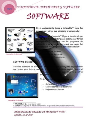 COMPUTADOR- HARDWARE Y SOFTWARE
TICS



                              SOFTWARE
                                           Es el equipamiento lógico e intangible19 como los
                                           programas y datos que almacena el computador.

                                           El Software es el soporte20 lógico e inmaterial que
                                           permite que el computador pueda desempeñar tareas
                                           inteligentes. El Software son los programas de
                                           aplicación y los sistemas operativos, que según las
                                           funciones que realizan pueden ser clasificados en:

                                                   Software de Sistema
Ilustración 23.Software                            Software de Aplicación
                                                   Software de Programación

          SOFTWARE DE SISTEMA

          Se llama Software de Sistema o Software de Base al conjunto de programas
          que sirven para interactuar con el sistema, confiriendo control sobre el
                                     hardware, además de dar soporte a otros
                                     programas.

                                                El Software de Sistema se divide en:

                                                       Sistema Operativo
                                                       Controladores de Dispositivos
                                                       Programas Utilitarios




   Ilustración 24.Sistema

          19
               INTANGIBLE: Que no se puede tocar.
          20
               SOPORTE: Conjunto de material informático en que está almacenada la información.


           HERRAMIENTAS BASICAS DE MICROSOFT WORD
           FECHA: 21-10-2011
 