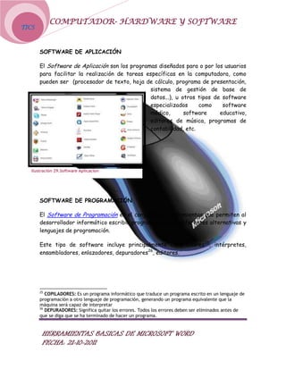 COMPUTADOR- HARDWARE Y SOFTWARE
TICS



       SOFTWARE DE APLICACIÓN

       El Software de Aplicación son los programas diseñados para o por los usuarios
       para facilitar la realización de tareas específicas en la computadora, como
       pueden ser (procesador de texto, hoja de cálculo, programa de presentación,
                                                sistema de gestión de base de
                                                datos...), u otros tipos de software
                                                especializados     como     software
                                                médico,       software     educativo,
                                                editores de música, programas de
                                                contabilidad, etc.




   Ilustración 29.Software Aplicacion




       SOFTWARE DE PROGRAMACIÓN

       El Software de Programación es el conjunto de herramientas que permiten al
       desarrollador informático escribir programas usando diferentes alternativas y
       lenguajes de programación.

       Este tipo de software incluye principalmente compiladores 25, intérpretes,
       ensambladores, enlazadores, depuradores26, editores.




       25
          COPILADORES: Es un programa informático que traduce un programa escrito en un lenguaje de
       programación a otro lenguaje de programación, generando un programa equivalente que la
       máquina será capaz de interpretar
       26
          DEPURADORES: Significa quitar los errores. Todos los errores deben ser eliminados antes de
       que se diga que se ha terminado de hacer un programa.


        HERRAMIENTAS BASICAS DE MICROSOFT WORD
        FECHA: 21-10-2011
 