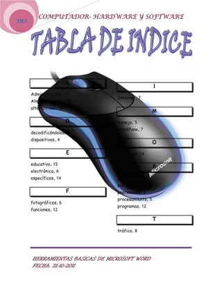 COMPUTADOR- HARDWARE Y SOFTWARE
TICS




                          A
                                                     I
       Administración, 13
                                  Internet, 7
       Almacenamiento, 10
       alternativas, 15
                                                     M
                          D       manejo, 5
                                  micrófono, 7
       decodificándolas, 8
       dispositivos, 4
                                                     O
                          E       operativo, 14

       educativo, 15
                                                     P
       electrónica, 6
       específicos, 14            periféricos, 11
                                  plotter, 10
                          F       procesados, 9
                                  procesamiento, 5
       fotográficas, 6
                                  programas, 12
       funciones, 12

                                                     T
                                  tráfico, 8




       HERRAMIENTAS BASICAS DE MICROSOFT WORD
       FECHA: 21-10-2011
 