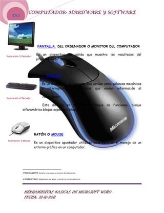 COMPUTADOR- HARDWARE Y SOFTWARE
    TICS




                                PANTALLA DEL ORDENADOR O MONITOR DEL COMPUTADOR

                              Es un dispositivo de salida que muestra los resultados del
Ilustración 3.Pantalla
                              procesamiento3 del computador.




                                           TECLADO

                                     Es un dispositivo de entrada que actúan como palancas mecánicas
                                     o interruptores4 electrónicos que envían información al

Ilustración 4.Teclado                 computador.

                          Esta dividido en 4 bloques: bloque de funciones, bloque
              alfanumérico,bloque especial y bloque numérico.




                            RATÓN O MOUSE
 Ilustración 5.Mouse
                            Es un dispositivo apuntador utilizado para facilitar el manejo de un
                            entorno gráfico en un computador.




              3 PROCESAMIENTO: Someter una cosa a un proceso de elaboración.


              4 INTERRUPTORES: Dispositivos que abren y cierran un circuito eléctrico.




                HERRAMIENTAS BASICAS DE MICROSOFT WORD
                FECHA: 21-10-2011
 