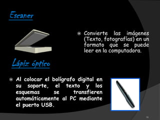 Escaner
                               Convierte las imágenes
                                (Texto, fotografías) en un
                                formato que se puede
                                leer en la computadora.

Lápiz óptico
   Al colocar el bolígrafo digital en
    su soporte, el texto y los
    esquemas      se      transfieren
    automáticamente al PC mediante
    el puerto USB.

                                                        16
 