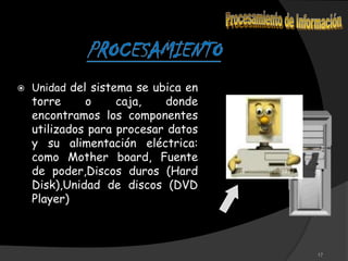    Unidad del sistema se ubica en
    torre     o     caja,   donde
    encontramos los componentes
    utilizados para procesar datos
    y su alimentación eléctrica:
    como Mother board, Fuente
    de poder,Discos duros (Hard
    Disk),Unidad de discos (DVD
    Player)



                                     17
 