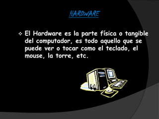HARDWARE

   El Hardware es la parte física o tangible
    del computador, es todo aquello que se
    puede ver o tocar como el teclado, el
    mouse, la torre, etc.
 