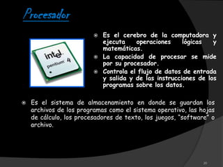 Procesador
                            Es el cerebro de la computadora y
                             ejecuta    operaciones     lógicas   y
                             matemáticas.
                            La capacidad de procesar se mide
                             por su procesador.
                            Controla el flujo de datos de entrada
                             y salida y de las instrucciones de los
                             programas sobre los datos.

   Es el sistema de almacenamiento en donde se guardan los
    archivos de los programas como el sistema operativo, las hojas
    de cálculo, los procesadores de texto, los juegos, “software” o
    archivo.




                                                               20
 