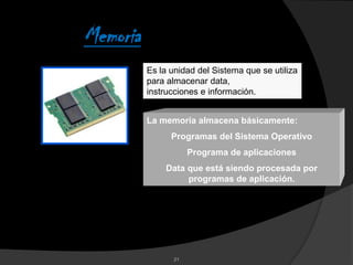 Memoria
          Es la unidad del Sistema que se utiliza
          para almacenar data,
          instrucciones e información.


          La memoria almacena básicamente:
                Programas del Sistema Operativo
                      Programa de aplicaciones
              Data que está siendo procesada por
                   programas de aplicación.




                 21
 