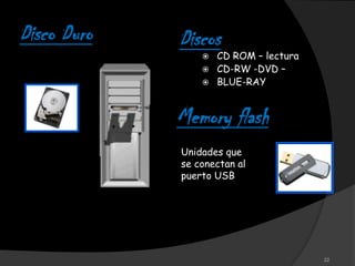 Disco Duro   Discos
                    CD ROM – lectura
                    CD-RW -DVD –
                    BLUE-RAY


             Memory flash
             Unidades que
             se conectan al
             puerto USB




                                        22
 
