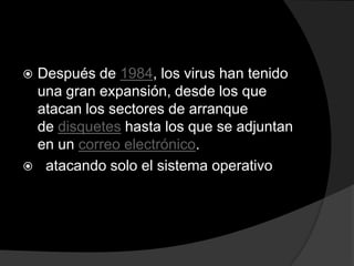 Después de 1984, los virus han tenido
 una gran expansión, desde los que
 atacan los sectores de arranque
 de disquetes hasta los que se adjuntan
 en un correo electrónico.
 atacando solo el sistema operativo
 