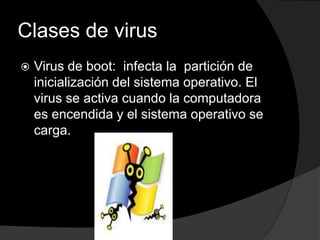 Clases de virus
   Virus de boot: infecta la partición de
    inicialización del sistema operativo. El
    virus se activa cuando la computadora
    es encendida y el sistema operativo se
    carga.
 