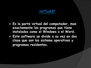 SOFTWARE

   Es la parte virtual del computador, mas
    exactamente los programas que tiene
    instalados como el Windows o el Word.
   Este software se divide a su vez en dos
    clase que son los sistema operativos y
    programas residentes.
 