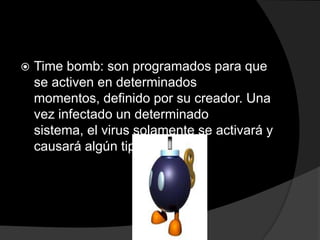    Time bomb: son programados para que
    se activen en determinados
    momentos, definido por su creador. Una
    vez infectado un determinado
    sistema, el virus solamente se activará y
    causará algún tipo de daño
 