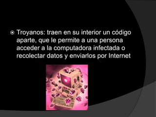    Troyanos: traen en su interior un código
    aparte, que le permite a una persona
    acceder a la computadora infectada o
    recolectar datos y enviarlos por Internet
 