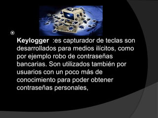 
    Keylogger :es capturador de teclas son
    desarrollados para medios ilícitos, como
    por ejemplo robo de contraseñas
    bancarias. Son utilizados también por
    usuarios con un poco más de
    conocimiento para poder obtener
    contraseñas personales,
 