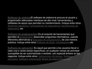 Software de sistema:El software de sistema le procura al usuario y
programador adecuadas interfaces de alto nivel, herramientas y
utilidades de apoyo que permiten su mantenimiento. Incluye entre otros:
Sistemas operativos, Controladores de dispositivos, Herramientas de
diagnóstico etc

Software de programación: Es el conjunto de herramientas que
permiten al programador desarrollar programas informáticos, usando
diferentes alternativas y lenguajes de programación, de una manera
práctica. Incluye entre otros: Editores de texto, compiladores,etc

Software de aplicación: Es aquel que permite a los usuarios llevar a
cabo una o varias tareas específicas, en cualquier campo de actividad
susceptible de ser automatizado o asistido, con especial énfasis en los
negocios. Incluye entre otros: Aplicaciones ofimáticas, Software
educativo, Software empresarial, Bases de datos,Videojuegos
 