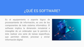 ¿QUÉ ES SOFTWARE?
Es el equipamiento o soporte lógico de
procesamiento de información, es uno de los
componentes de todo sistema informático. El
software implica la dimensión inmaterial e
intangible de un ordenador que le permite a
éste realizar una serie de tareas especíﬁcas,
que permiten obtener, procesar y enviar
información digital.
 