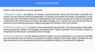 TIPOS DE SOFTWARE
Existen 3 tipos de software y son los siguientes:
1.Software de sistema: Su objetivo es manejar el procesamiento interno de información, aislándolo del
usuario. De esta forma le brinda al programador o al usuario una interfaz de manejo, controladores y otras
herramientas que le permiten mantener el sistema global. Esto incluye el manejo de la memoria, los puertos
y dispositivos de comunicación, los discos, pantallas, teclados, etc. La forma más conocida de este tipo de
software son los sistemas operativos. Algunos ejemplos son Windows, iOS, Linux y Solaris.
2.Software de programación: Consiste en las herramientas que permiten a los programadores desarrollar
nuevos programas mediante los lenguajes de programación. Algunos ejemplos son el Xcode de Apple, el
Visual Studio de Microsoft o el Android Studio de Google.
3.Software de aplicación: Es todo aquel que permite realizar una tarea especíﬁca, en un campo de actividad
que sea necesario para el usuario y que pueda ser tratado mediante información digital. Ejemplos de este
tipo de software son los procesadores de texto, las planillas de cálculo, y los editores de imágenes.
 