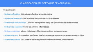 CLASIFICACIÓN DEL SOFTWARE DE APLICACIÓN
Se clasiﬁca en:
- Software oﬁmático: Utilizado para facilitar tareas de oﬁcina.
- Software empresarial: Para la gestión y administración de empresas.
- Software de comunicación: Como los navegadores web y las aplicaciones de redes sociales.
- Software de seguridad: Como los antivirus informáticos.
- Software malicioso: alteran y obstruyen el funcionamiento de otros programas.
- Software de ocio: Son aquellos que fueron diseñados para que sus usuarios ocupen su tiempo libre.
- Software educativo: Esta clase de software permiten identiﬁcar nuevos conocimientos.
 