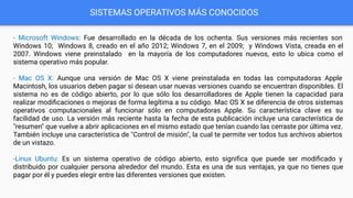 SISTEMAS OPERATIVOS MÁS CONOCIDOS
- Microsoft Windows: Fue desarrollado en la década de los ochenta. Sus versiones más recientes son
Windows 10; Windows 8, creado en el año 2012; Windows 7, en el 2009; y Windows Vista, creada en el
2007. Windows viene preinstalado en la mayoría de los computadores nuevos, esto lo ubica como el
sistema operativo más popular.
- Mac OS X: Aunque una versión de Mac OS X viene preinstalada en todas las computadoras Apple
Macintosh, los usuarios deben pagar si desean usar nuevas versiones cuando se encuentran disponibles. El
sistema no es de código abierto, por lo que sólo los desarrolladores de Apple tienen la capacidad para
realizar modiﬁcaciones o mejoras de forma legítima a su código. Mac OS X se diferencia de otros sistemas
operativos computacionales al funcionar sólo en computadoras Apple. Su característica clave es su
facilidad de uso. La versión más reciente hasta la fecha de esta publicación incluye una característica de
"resumen" que vuelve a abrir aplicaciones en el mismo estado que tenían cuando las cerraste por última vez.
También incluye una característica de "Control de misión", la cual te permite ver todos tus archivos abiertos
de un vistazo.
-Linux Ubuntu: Es un sistema operativo de código abierto, esto signiﬁca que puede ser modiﬁcado y
distribuido por cualquier persona alrededor del mundo. Esta es una de sus ventajas, ya que no tienes que
pagar por él y puedes elegir entre las diferentes versiones que existen.
 