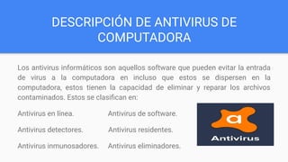 DESCRIPCIÓN DE ANTIVIRUS DE
COMPUTADORA
Los antivirus informáticos son aquellos software que pueden evitar la entrada
de virus a la computadora en incluso que estos se dispersen en la
computadora, estos tienen la capacidad de eliminar y reparar los archivos
contaminados. Estos se clasiﬁcan en:
Antivirus en línea. Antivirus de software.
Antivirus detectores. Antivirus residentes.
Antivirus inmunosadores. Antivirus eliminadores.
 