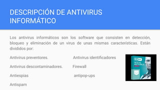 DESCRIPCIÓN DE ANTIVIRUS
INFORMÁTICO
Los antivirus informáticos son los software que consisten en detección,
bloqueo y eliminación de un virus de unas mismas características. Están
divididos por:
Antivirus preventores. Antivirus identiﬁcadores
Antivirus descontaminadores. Firewall
Antiespias antipop-ups
Antispam
 