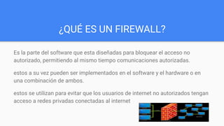 ¿QUÉ ES UN FIREWALL?
Es la parte del software que esta diseñadas para bloquear el acceso no
autorizado, permitiendo al mismo tiempo comunicaciones autorizadas.
estos a su vez pueden ser implementados en el software y el hardware o en
una combinación de ambos.
estos se utilizan para evitar que los usuarios de internet no autorizados tengan
acceso a redes privadas conectadas al internet
 