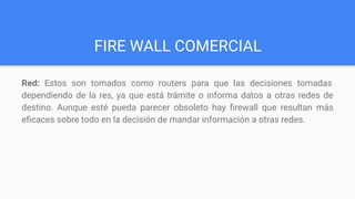 FIRE WALL COMERCIAL
Red: Estos son tomados como routers para que las decisiones tomadas
dependiendo de la res, ya que está trámite o informa datos a otras redes de
destino. Aunque esté pueda parecer obsoleto hay ﬁrewall que resultan más
eﬁcaces sobre todo en la decisión de mandar información a otras redes.
 