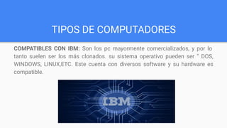 TIPOS DE COMPUTADORES
COMPATIBLES CON IBM: Son los pc mayormente comercializados, y por lo
tanto suelen ser los más clonados. su sistema operativo pueden ser “ DOS,
WINDOWS, LINUX,ETC. Este cuenta con diversos software y su hardware es
compatible.
 