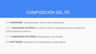 COMPOSICIÓN DEL PC
5.1 HARDWARE: componentes físicos del computador.
5.1.1 HARDWARE INTERNO: conjunto de los componentes que integran la
parte material e interna.
5.1.2 HARDWARE EXTERNO: Dispositivos de entrada.
5.2 SOFTWARE: programa y herramientas o parte logica
 