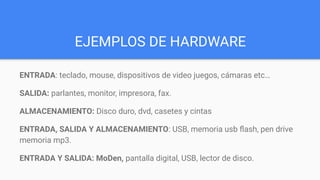 EJEMPLOS DE HARDWARE
ENTRADA: teclado, mouse, dispositivos de video juegos, cámaras etc…
SALIDA: parlantes, monitor, impresora, fax.
ALMACENAMIENTO: Disco duro, dvd, casetes y cintas
ENTRADA, SALIDA Y ALMACENAMIENTO: USB, memoria usb ﬂash, pen drive
memoria mp3.
ENTRADA Y SALIDA: MoDen, pantalla digital, USB, lector de disco.
 