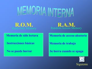 R.O.M.
    Read Only Memory
                               R.A.M.
                           Random Access Memory

Memoria de sólo lectura   Memoria de acceso aleatorio

Instrucciones básicas     Memoria de trabajo

No se puede borrar        Se borra cuando se apaga



                                               Siguiente
 