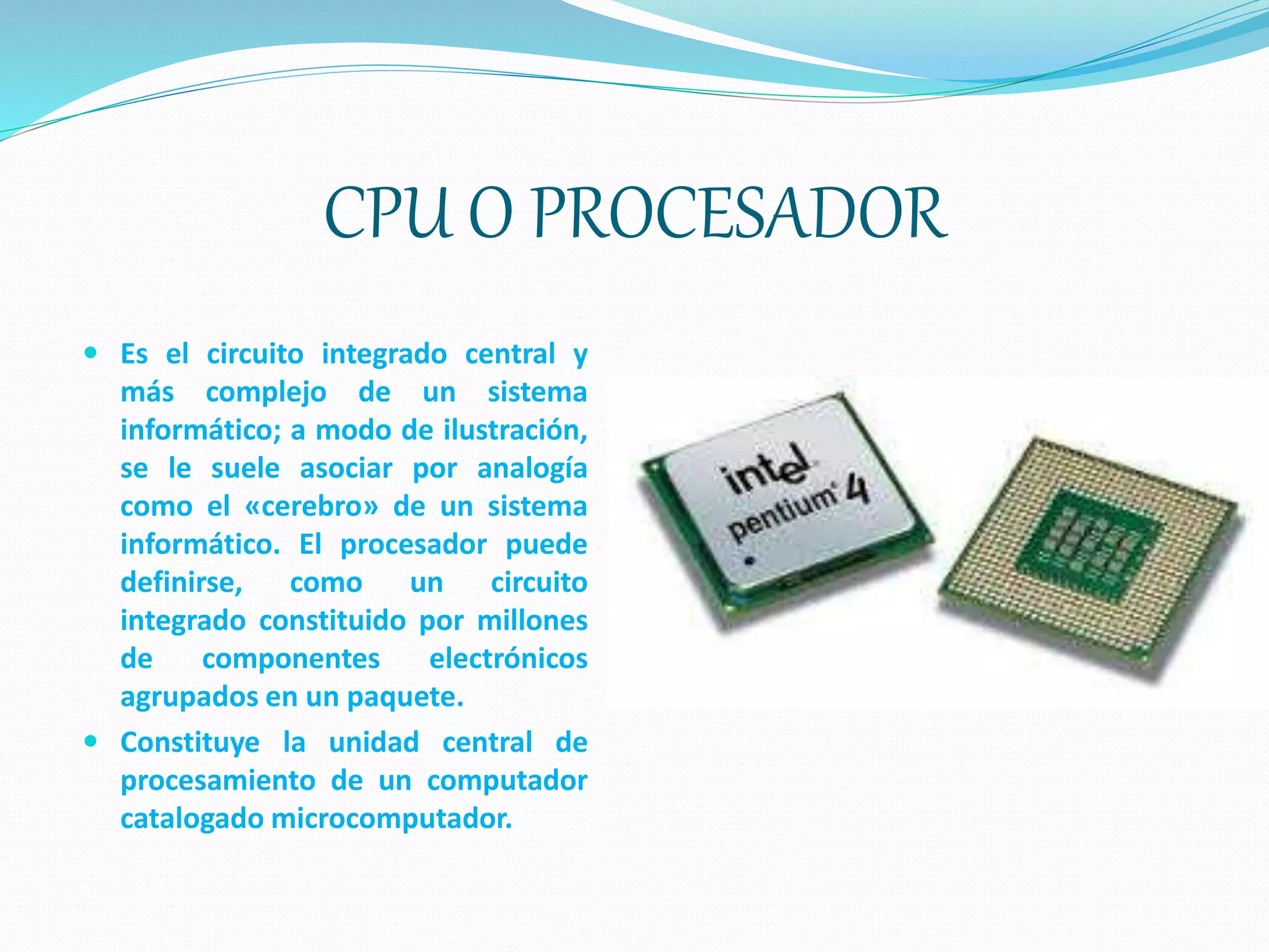 CPU O PROCESADOR
 Es el circuito integrado central y
más complejo de un sistema
informático; a modo de ilustración,
se le suele asociar por analogía
como el «cerebro» de un sistema
informático. El procesador puede
definirse, como un circuito
integrado constituido por millones
de componentes electrónicos
agrupados en un paquete.
 Constituye la unidad central de
procesamiento de un computador
catalogado microcomputador.
 