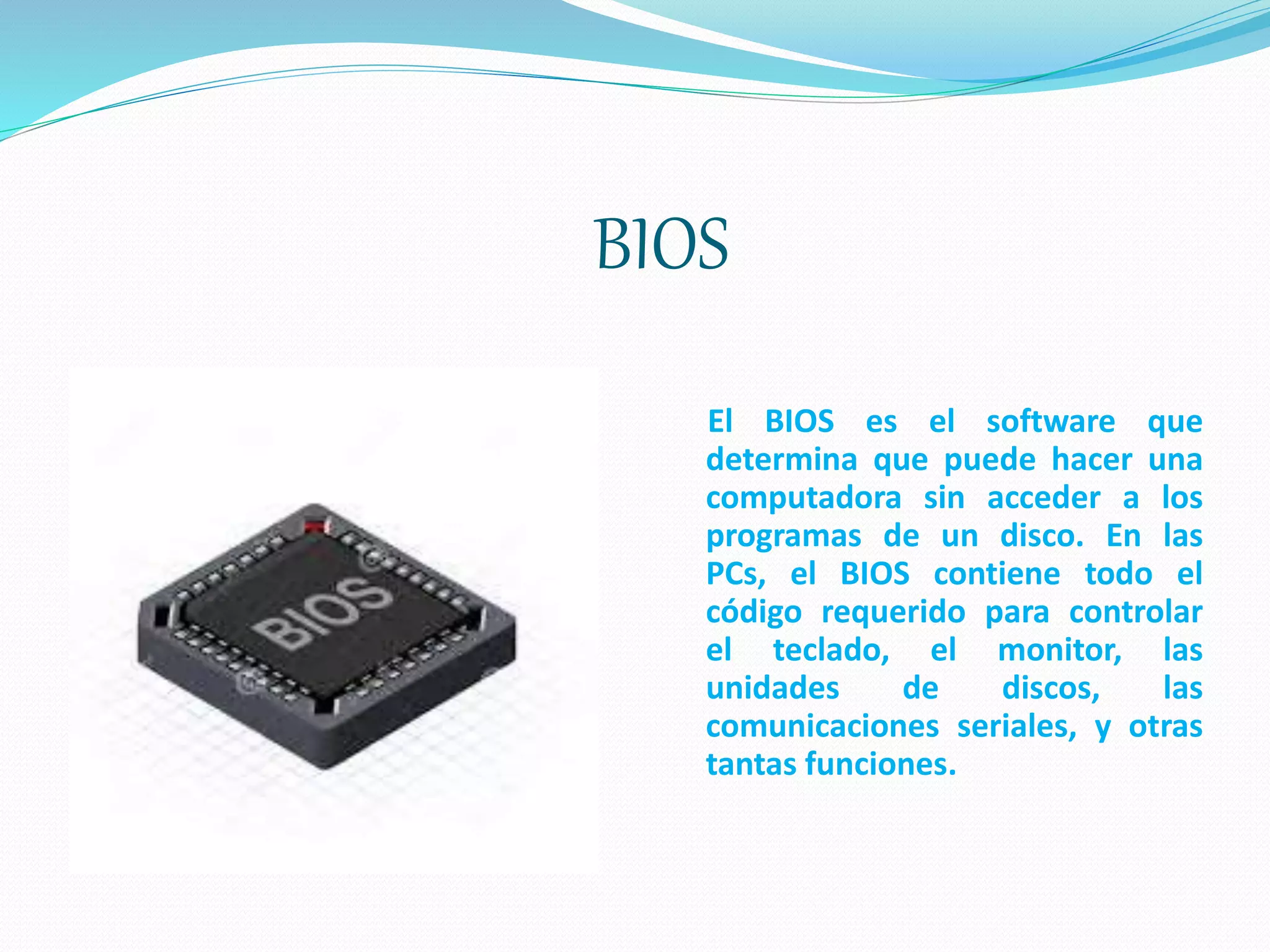 BIOS
El BIOS es el software que
determina que puede hacer una
computadora sin acceder a los
programas de un disco. En las
PCs, el BIOS contiene todo el
código requerido para controlar
el teclado, el monitor, las
unidades de discos, las
comunicaciones seriales, y otras
tantas funciones.
 