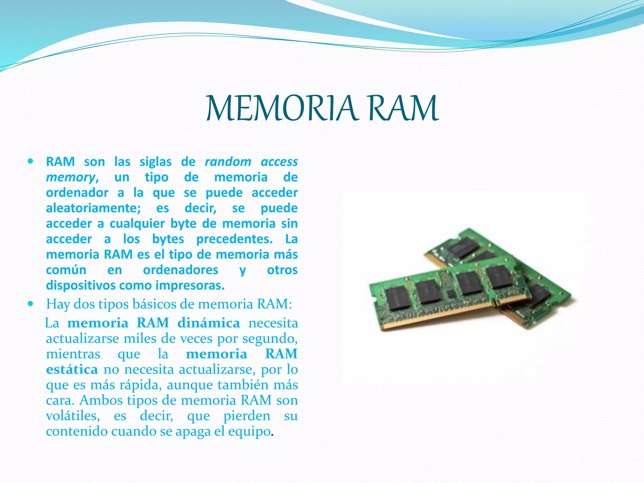 MEMORIA RAM
 RAM son las siglas de random access
memory, un tipo de memoria de
ordenador a la que se puede acceder
aleatoriamente; es decir, se puede
acceder a cualquier byte de memoria sin
acceder a los bytes precedentes. La
memoria RAM es el tipo de memoria más
común en ordenadores y otros
dispositivos como impresoras.
 Hay dos tipos básicos de memoria RAM:
La memoria RAM dinámica necesita
actualizarse miles de veces por segundo,
mientras que la memoria RAM
estática no necesita actualizarse, por lo
que es más rápida, aunque también más
cara. Ambos tipos de memoria RAM son
volátiles, es decir, que pierden su
contenido cuando se apaga el equipo.
 