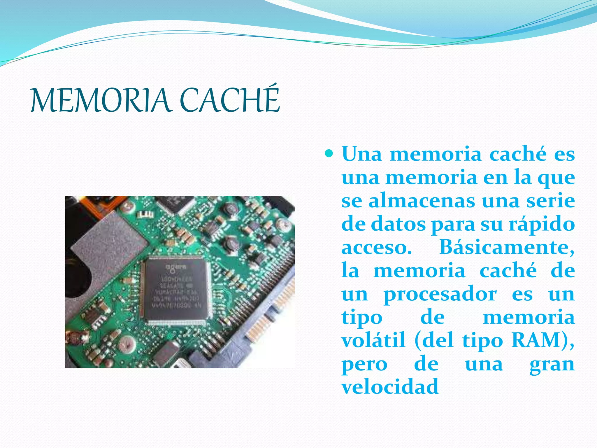 MEMORIA CACHÉ
 Una memoria caché es
una memoria en la que
se almacenas una serie
de datos para su rápido
acceso. Básicamente,
la memoria caché de
un procesador es un
tipo de memoria
volátil (del tipo RAM),
pero de una gran
velocidad
 