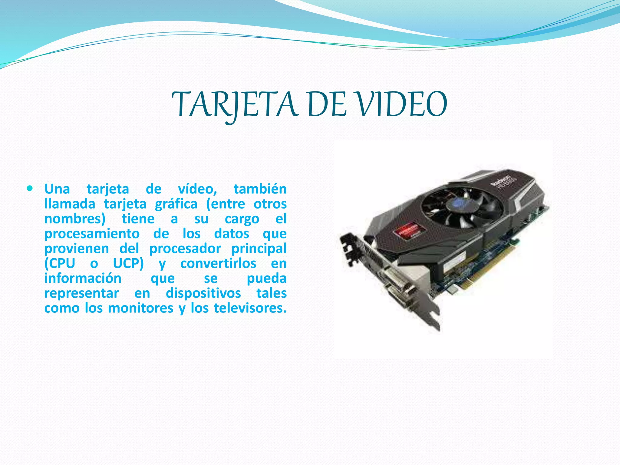 TARJETA DE VIDEO
 Una tarjeta de vídeo, también
llamada tarjeta gráfica (entre otros
nombres) tiene a su cargo el
procesamiento de los datos que
provienen del procesador principal
(CPU o UCP) y convertirlos en
información que se pueda
representar en dispositivos tales
como los monitores y los televisores.
 