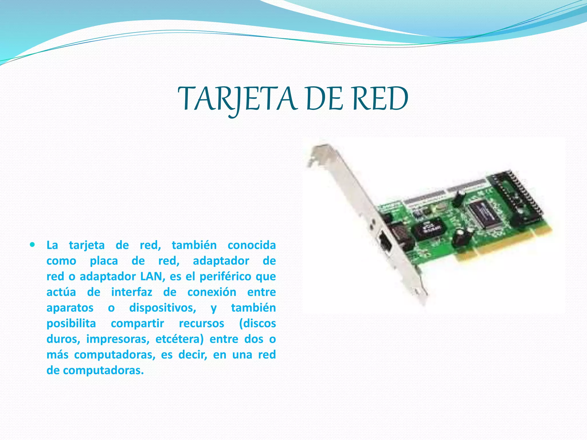 TARJETA DE RED
 La tarjeta de red, también conocida
como placa de red, adaptador de
red o adaptador LAN, es el periférico que
actúa de interfaz de conexión entre
aparatos o dispositivos, y también
posibilita compartir recursos (discos
duros, impresoras, etcétera) entre dos o
más computadoras, es decir, en una red
de computadoras.
 