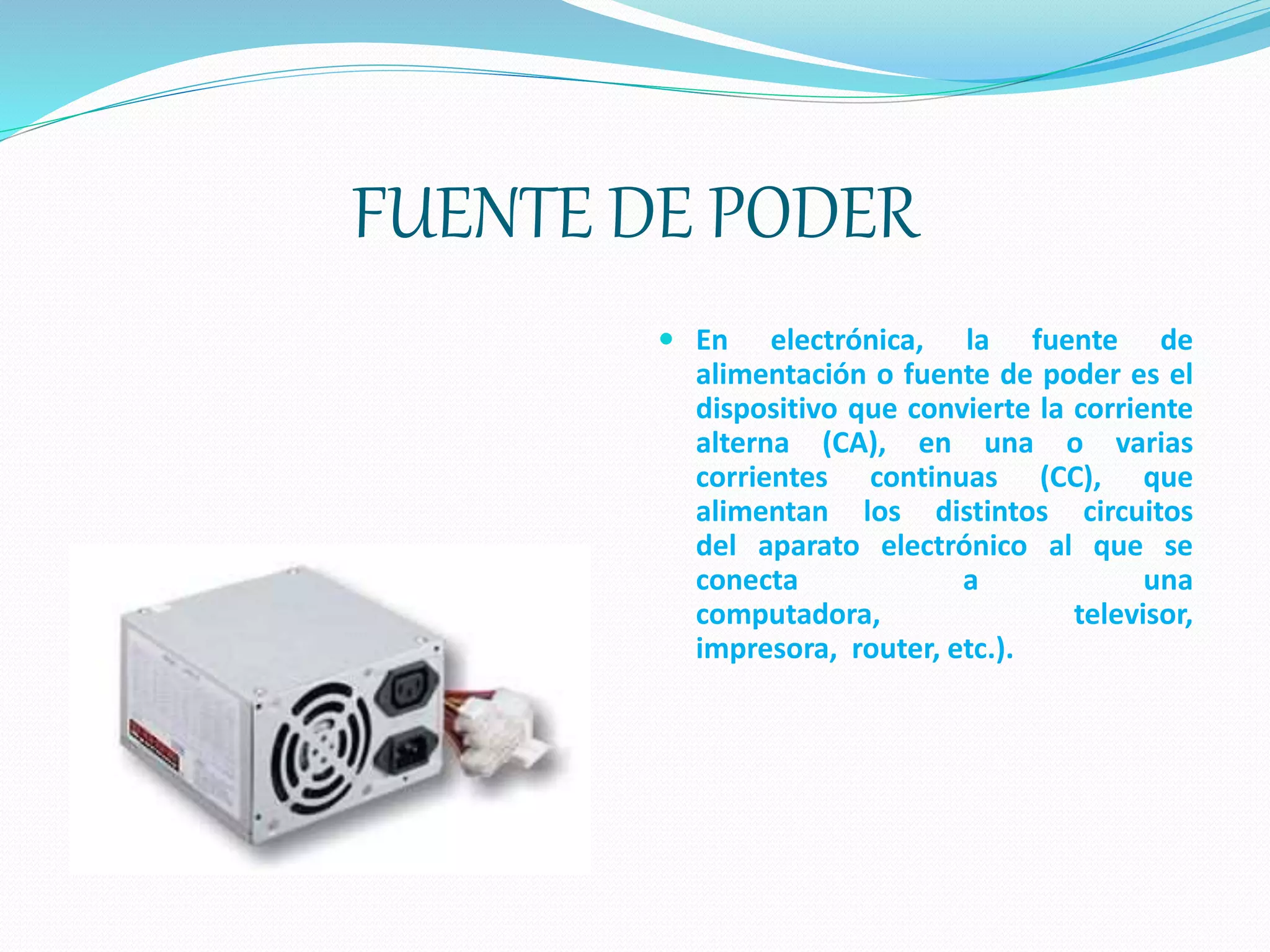 FUENTE DE PODER
 En electrónica, la fuente de
alimentación o fuente de poder es el
dispositivo que convierte la corriente
alterna (CA), en una o varias
corrientes continuas (CC), que
alimentan los distintos circuitos
del aparato electrónico al que se
conecta a una
computadora, televisor,
impresora, router, etc.).
 