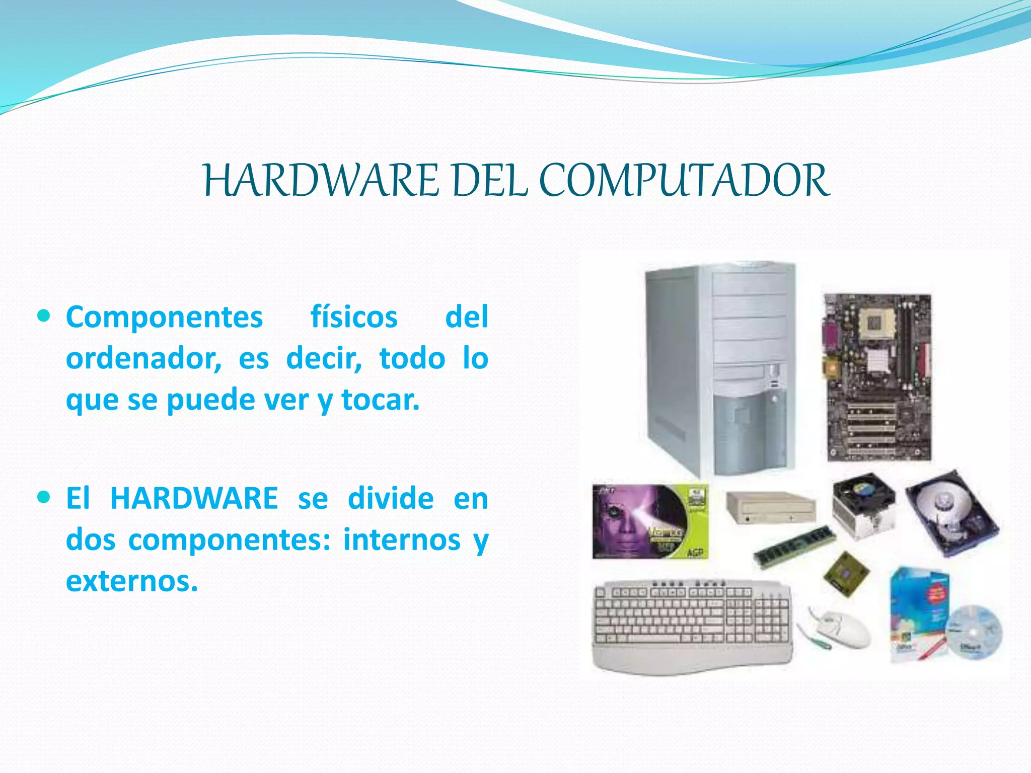 HARDWARE DEL COMPUTADOR
 Componentes físicos del
ordenador, es decir, todo lo
que se puede ver y tocar.
 El HARDWARE se divide en
dos componentes: internos y
externos.
 
