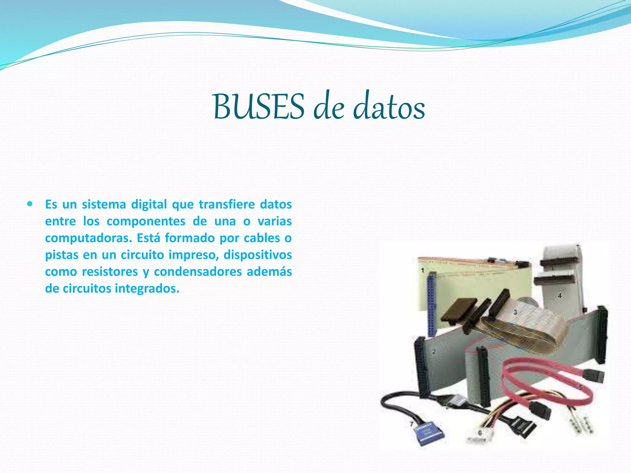 BUSES de datos
 Es un sistema digital que transfiere datos
entre los componentes de una o varias
computadoras. Está formado por cables o
pistas en un circuito impreso, dispositivos
como resistores y condensadores además
de circuitos integrados.
 